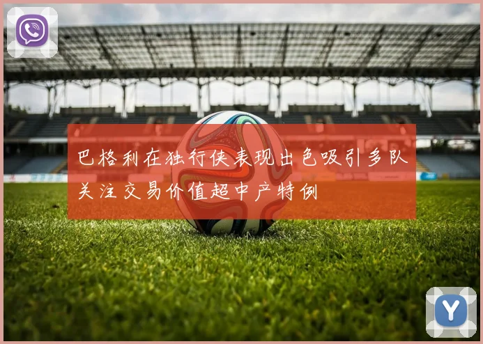 巴格利在独行侠表现出色吸引多队关注交易价值超中产特例