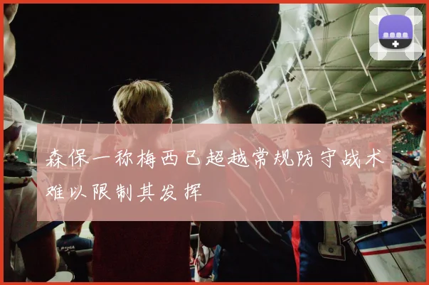 森保一称梅西已超越常规防守战术难以限制其发挥