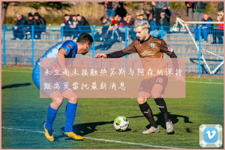 米兰尚未接触热苏斯与阿森纳保持距离莫雷托最新消息