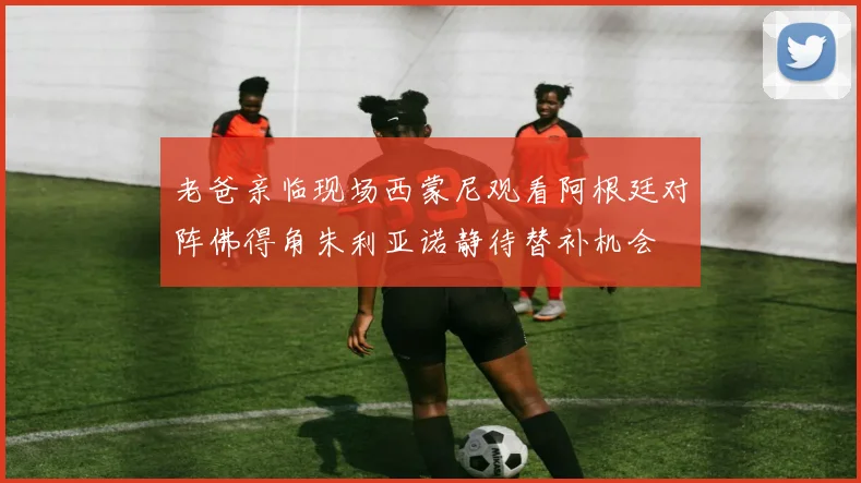 老爸亲临现场西蒙尼观看阿根廷对阵佛得角朱利亚诺静待替补机会