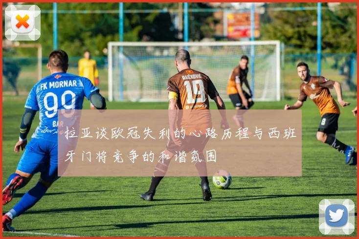 拉亚谈欧冠失利的心路历程与西班牙门将竞争的和谐氛围