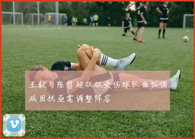 王毅与陈哲超双双受伤球队面临伤病困扰亟需调整阵容