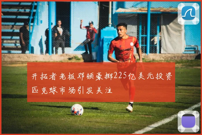 开拓者老板邓顿豪掷225亿美元投资匹克球市场引发关注