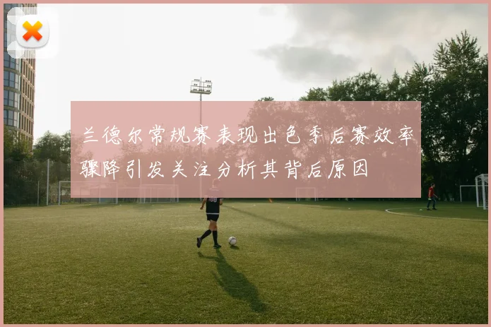 兰德尔常规赛表现出色季后赛效率骤降引发关注分析其背后原因