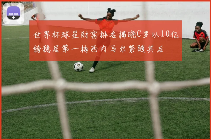 世界杯球星财富排名揭晓C罗以10亿镑稳居第一梅西内马尔紧随其后