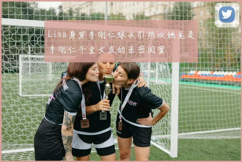 Lisa身穿李刚仁球衣引热议她竟是李刚仁千金女友的亲密闺蜜