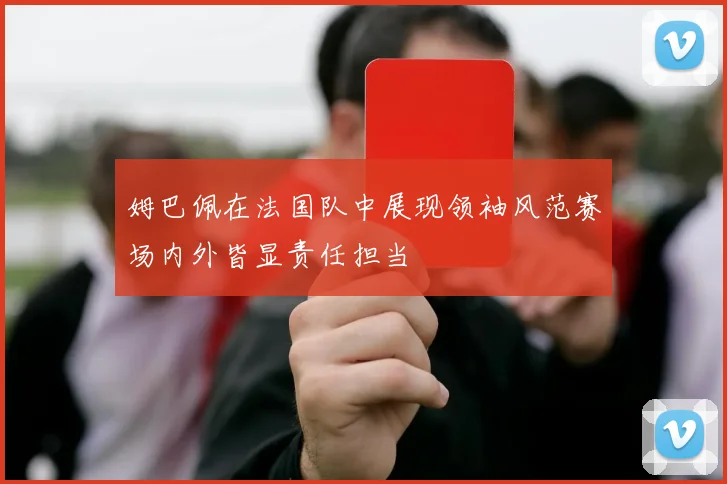 姆巴佩在法国队中展现领袖风范赛场内外皆显责任担当