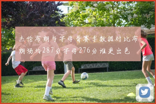 杰伦布朗与字母哥赛季数据对比布朗场均287分字母276分谁更出色