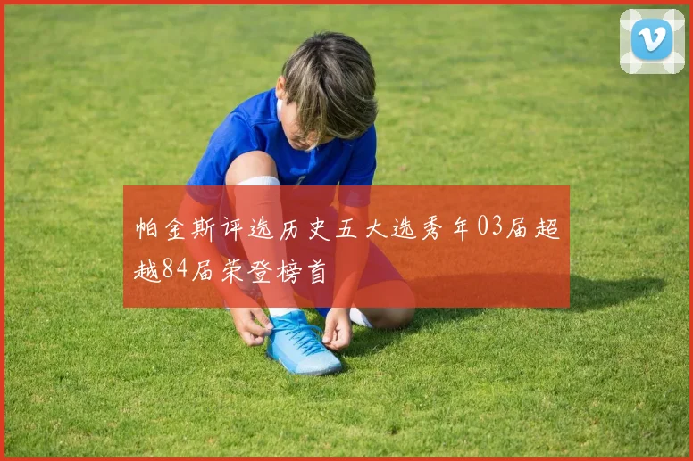 帕金斯评选历史五大选秀年03届超越84届荣登榜首