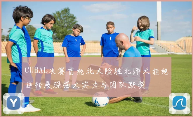 CUBAL决赛首轮北大险胜北师大拒绝逆转展现强大实力与团队默契