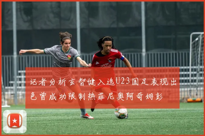 记者分析玄智健入选U23国足表现出色曾成功限制热菲尼奥阿奇姆彭