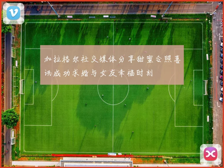 加拉格尔社交媒体分享甜蜜合照喜讯成功求婚与女友幸福时刻