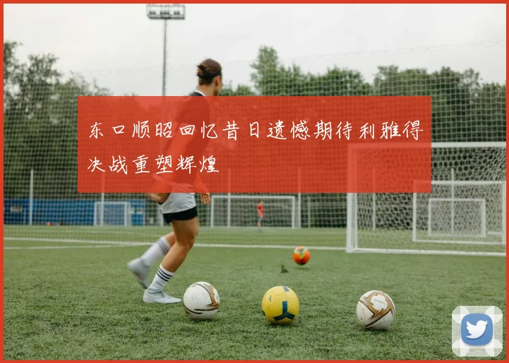 东口顺昭回忆昔日遗憾期待利雅得决战重塑辉煌