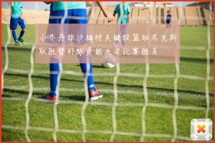 小乔丹称沙梅特关键投篮助尼克斯取胜替补球员能决定比赛胜负