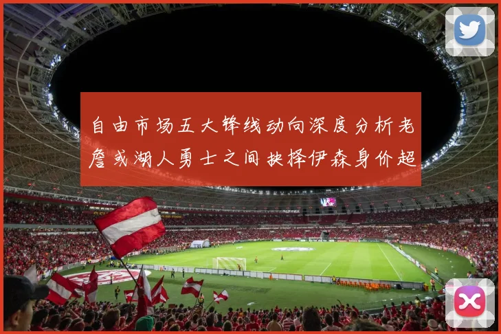 自由市场五大锋线动向深度分析老詹或湖人勇士之间抉择伊森身价超2000万