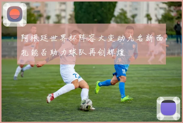 阿根廷世界杯阵容大变动九名新面孔能否助力球队再创辉煌