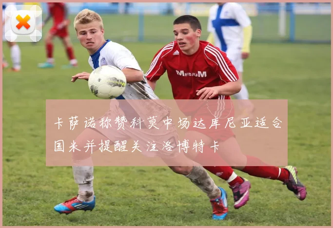 卡萨诺称赞科莫中场达库尼亚适合国米并提醒关注洛博特卡