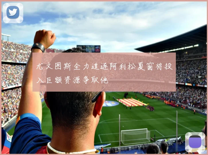 尤文图斯全力追逐阿利松夏窗将投入巨额资源争取他