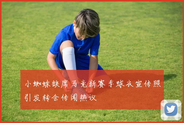 小蜘蛛缺席马竞新赛季球衣宣传照引发转会传闻热议